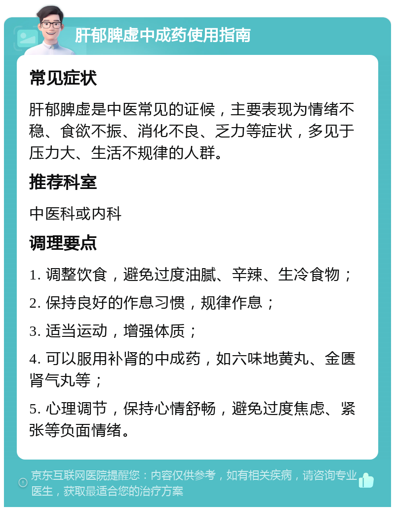 肝郁脾虚中成药使用指南 常见症状 肝郁脾虚是中医常见的证候，主要表现为情绪不稳、食欲不振、消化不良、乏力等症状，多见于压力大、生活不规律的人群。 推荐科室 中医科或内科 调理要点 1. 调整饮食，避免过度油腻、辛辣、生冷食物； 2. 保持良好的作息习惯，规律作息； 3. 适当运动，增强体质； 4. 可以服用补肾的中成药，如六味地黄丸、金匮肾气丸等； 5. 心理调节，保持心情舒畅，避免过度焦虑、紧张等负面情绪。