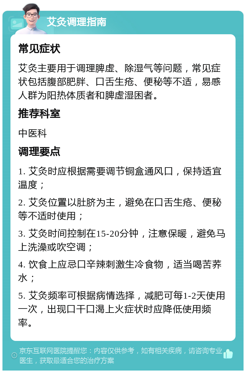 艾灸调理指南 常见症状 艾灸主要用于调理脾虚、除湿气等问题，常见症状包括腹部肥胖、口舌生疮、便秘等不适，易感人群为阳热体质者和脾虚湿困者。 推荐科室 中医科 调理要点 1. 艾灸时应根据需要调节铜盒通风口，保持适宜温度； 2. 艾灸位置以肚脐为主，避免在口舌生疮、便秘等不适时使用； 3. 艾灸时间控制在15-20分钟，注意保暖，避免马上洗澡或吹空调； 4. 饮食上应忌口辛辣刺激生冷食物，适当喝苦荞水； 5. 艾灸频率可根据病情选择，减肥可每1-2天使用一次，出现口干口渴上火症状时应降低使用频率。