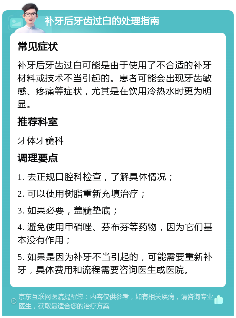 补牙后牙齿过白的处理指南 常见症状 补牙后牙齿过白可能是由于使用了不合适的补牙材料或技术不当引起的。患者可能会出现牙齿敏感、疼痛等症状，尤其是在饮用冷热水时更为明显。 推荐科室 牙体牙髓科 调理要点 1. 去正规口腔科检查，了解具体情况； 2. 可以使用树脂重新充填治疗； 3. 如果必要，盖髓垫底； 4. 避免使用甲硝唑、芬布芬等药物，因为它们基本没有作用； 5. 如果是因为补牙不当引起的，可能需要重新补牙，具体费用和流程需要咨询医生或医院。