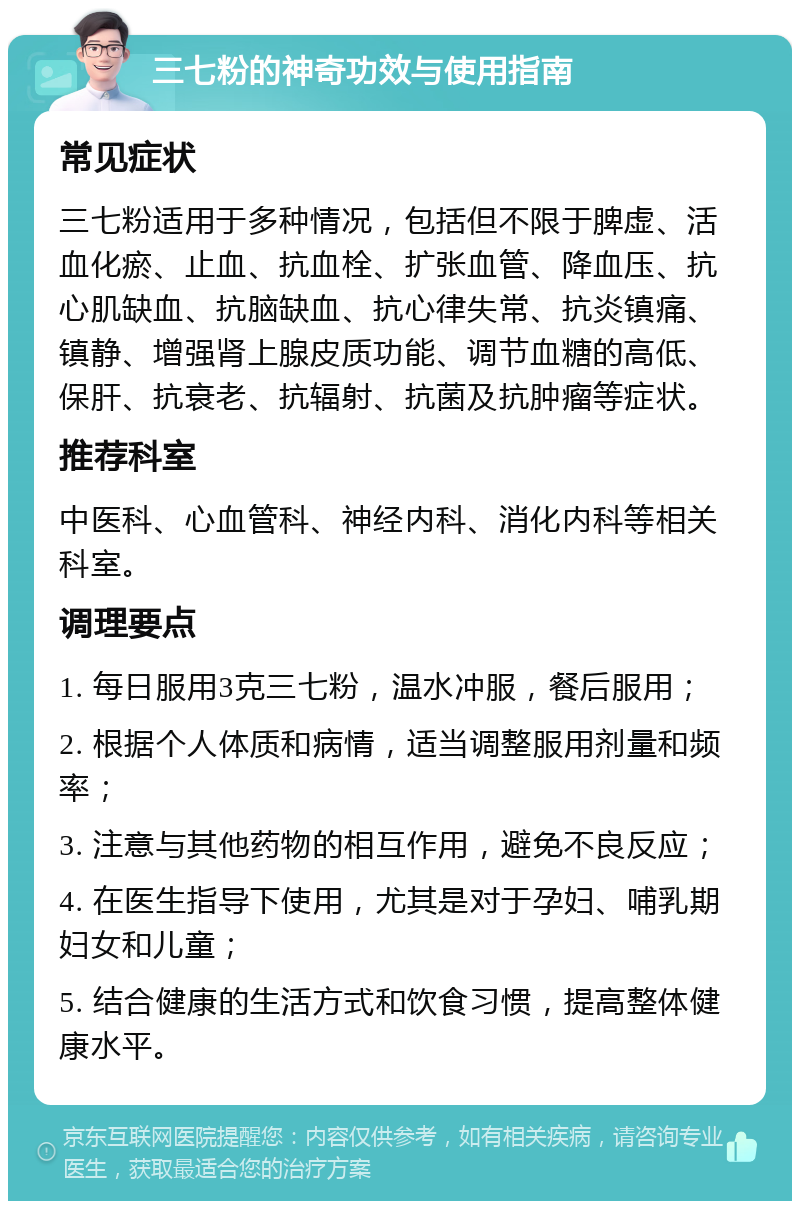 三七粉的神奇功效与使用指南 常见症状 三七粉适用于多种情况，包括但不限于脾虚、活血化瘀、止血、抗血栓、扩张血管、降血压、抗心肌缺血、抗脑缺血、抗心律失常、抗炎镇痛、镇静、增强肾上腺皮质功能、调节血糖的高低、保肝、抗衰老、抗辐射、抗菌及抗肿瘤等症状。 推荐科室 中医科、心血管科、神经内科、消化内科等相关科室。 调理要点 1. 每日服用3克三七粉，温水冲服，餐后服用； 2. 根据个人体质和病情，适当调整服用剂量和频率； 3. 注意与其他药物的相互作用，避免不良反应； 4. 在医生指导下使用，尤其是对于孕妇、哺乳期妇女和儿童； 5. 结合健康的生活方式和饮食习惯，提高整体健康水平。