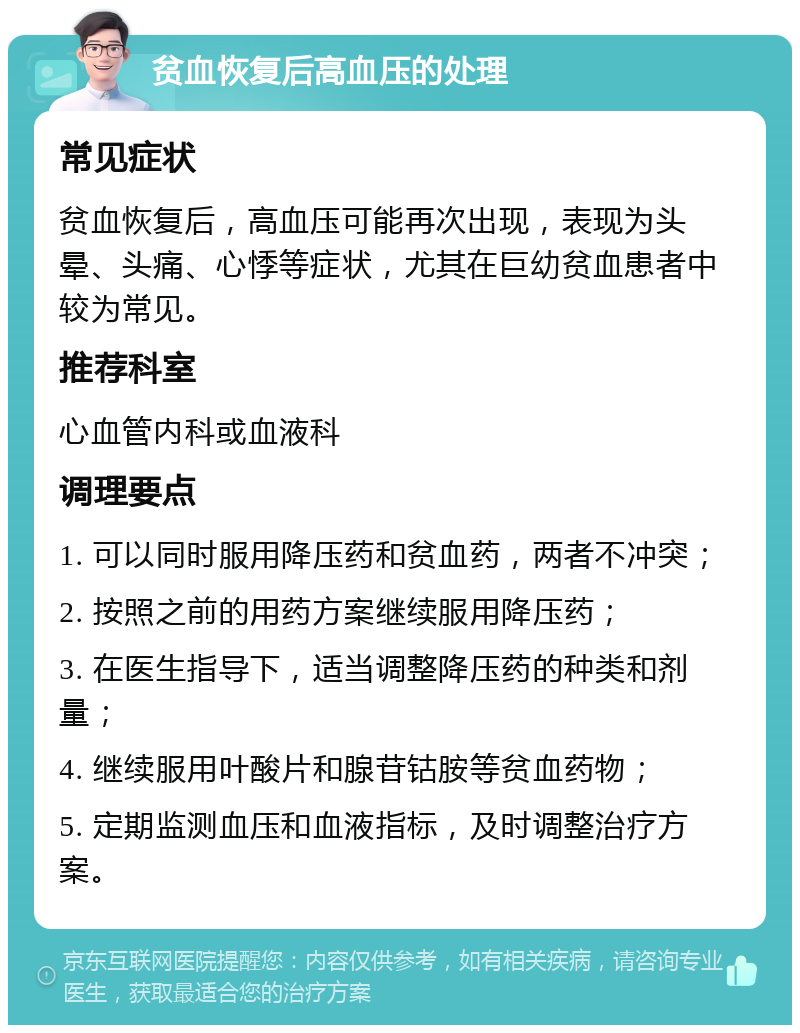 贫血恢复后高血压的处理 常见症状 贫血恢复后，高血压可能再次出现，表现为头晕、头痛、心悸等症状，尤其在巨幼贫血患者中较为常见。 推荐科室 心血管内科或血液科 调理要点 1. 可以同时服用降压药和贫血药，两者不冲突； 2. 按照之前的用药方案继续服用降压药； 3. 在医生指导下，适当调整降压药的种类和剂量； 4. 继续服用叶酸片和腺苷钴胺等贫血药物； 5. 定期监测血压和血液指标，及时调整治疗方案。