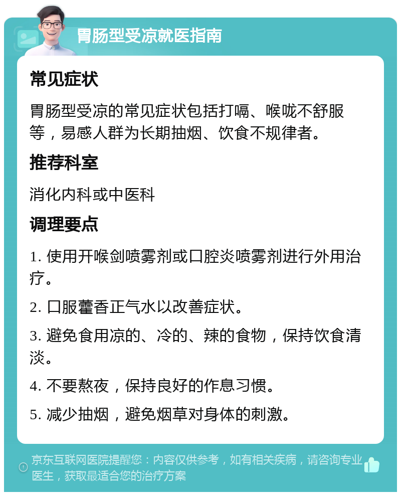 胃肠型受凉就医指南 常见症状 胃肠型受凉的常见症状包括打嗝、喉咙不舒服等，易感人群为长期抽烟、饮食不规律者。 推荐科室 消化内科或中医科 调理要点 1. 使用开喉剑喷雾剂或口腔炎喷雾剂进行外用治疗。 2. 口服藿香正气水以改善症状。 3. 避免食用凉的、冷的、辣的食物，保持饮食清淡。 4. 不要熬夜，保持良好的作息习惯。 5. 减少抽烟，避免烟草对身体的刺激。