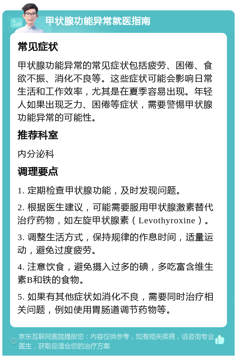 甲状腺功能异常就医指南 常见症状 甲状腺功能异常的常见症状包括疲劳、困倦、食欲不振、消化不良等。这些症状可能会影响日常生活和工作效率，尤其是在夏季容易出现。年轻人如果出现乏力、困倦等症状，需要警惕甲状腺功能异常的可能性。 推荐科室 内分泌科 调理要点 1. 定期检查甲状腺功能，及时发现问题。 2. 根据医生建议，可能需要服用甲状腺激素替代治疗药物，如左旋甲状腺素（Levothyroxine）。 3. 调整生活方式，保持规律的作息时间，适量运动，避免过度疲劳。 4. 注意饮食，避免摄入过多的碘，多吃富含维生素B和铁的食物。 5. 如果有其他症状如消化不良，需要同时治疗相关问题，例如使用胃肠道调节药物等。