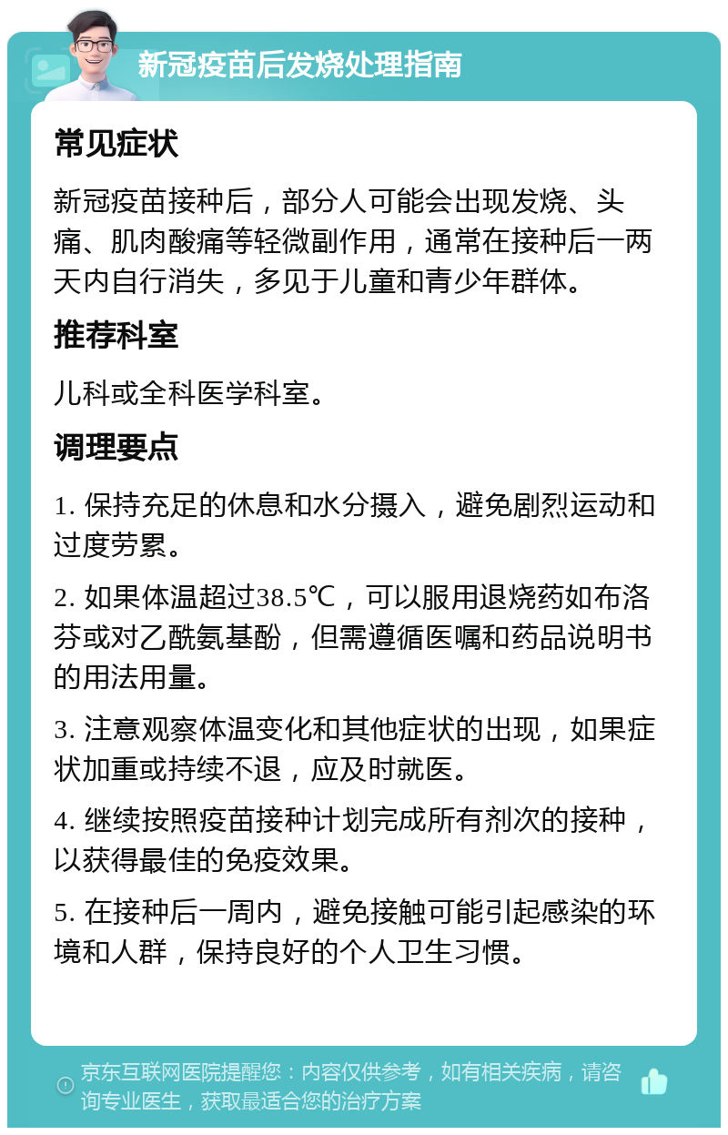 新冠疫苗后发烧处理指南 常见症状 新冠疫苗接种后，部分人可能会出现发烧、头痛、肌肉酸痛等轻微副作用，通常在接种后一两天内自行消失，多见于儿童和青少年群体。 推荐科室 儿科或全科医学科室。 调理要点 1. 保持充足的休息和水分摄入，避免剧烈运动和过度劳累。 2. 如果体温超过38.5℃，可以服用退烧药如布洛芬或对乙酰氨基酚，但需遵循医嘱和药品说明书的用法用量。 3. 注意观察体温变化和其他症状的出现，如果症状加重或持续不退，应及时就医。 4. 继续按照疫苗接种计划完成所有剂次的接种，以获得最佳的免疫效果。 5. 在接种后一周内，避免接触可能引起感染的环境和人群，保持良好的个人卫生习惯。