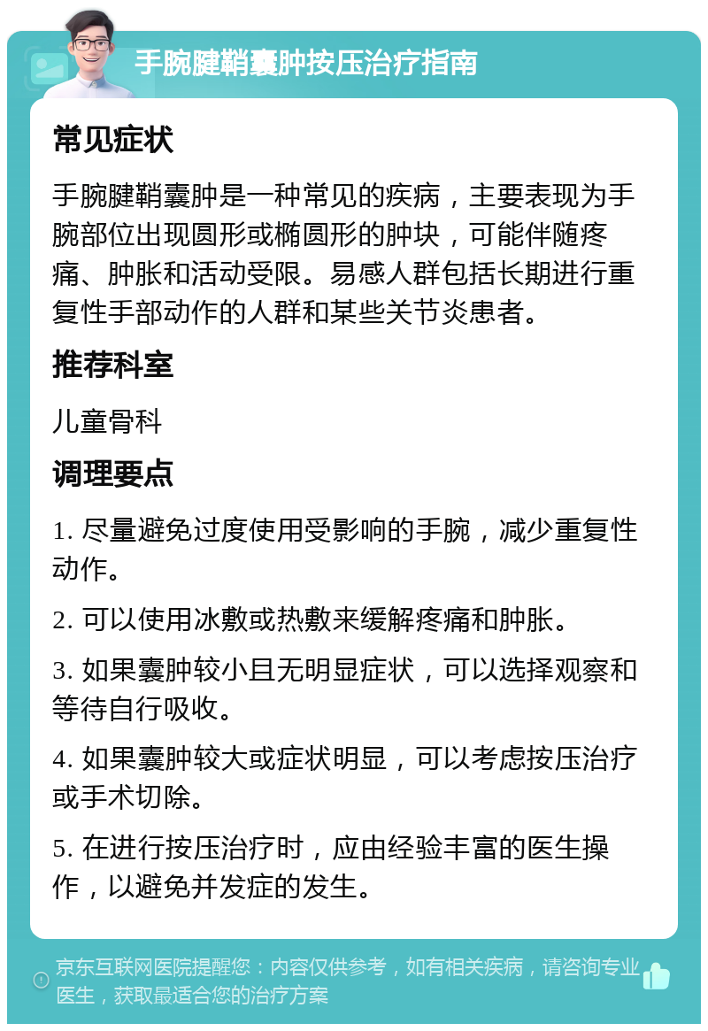 手腕腱鞘囊肿按压治疗指南 常见症状 手腕腱鞘囊肿是一种常见的疾病，主要表现为手腕部位出现圆形或椭圆形的肿块，可能伴随疼痛、肿胀和活动受限。易感人群包括长期进行重复性手部动作的人群和某些关节炎患者。 推荐科室 儿童骨科 调理要点 1. 尽量避免过度使用受影响的手腕，减少重复性动作。 2. 可以使用冰敷或热敷来缓解疼痛和肿胀。 3. 如果囊肿较小且无明显症状，可以选择观察和等待自行吸收。 4. 如果囊肿较大或症状明显，可以考虑按压治疗或手术切除。 5. 在进行按压治疗时，应由经验丰富的医生操作，以避免并发症的发生。