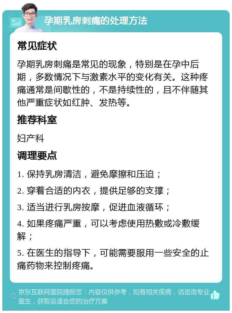 孕期乳房刺痛的处理方法 常见症状 孕期乳房刺痛是常见的现象，特别是在孕中后期，多数情况下与激素水平的变化有关。这种疼痛通常是间歇性的，不是持续性的，且不伴随其他严重症状如红肿、发热等。 推荐科室 妇产科 调理要点 1. 保持乳房清洁，避免摩擦和压迫； 2. 穿着合适的内衣，提供足够的支撑； 3. 适当进行乳房按摩，促进血液循环； 4. 如果疼痛严重，可以考虑使用热敷或冷敷缓解； 5. 在医生的指导下，可能需要服用一些安全的止痛药物来控制疼痛。