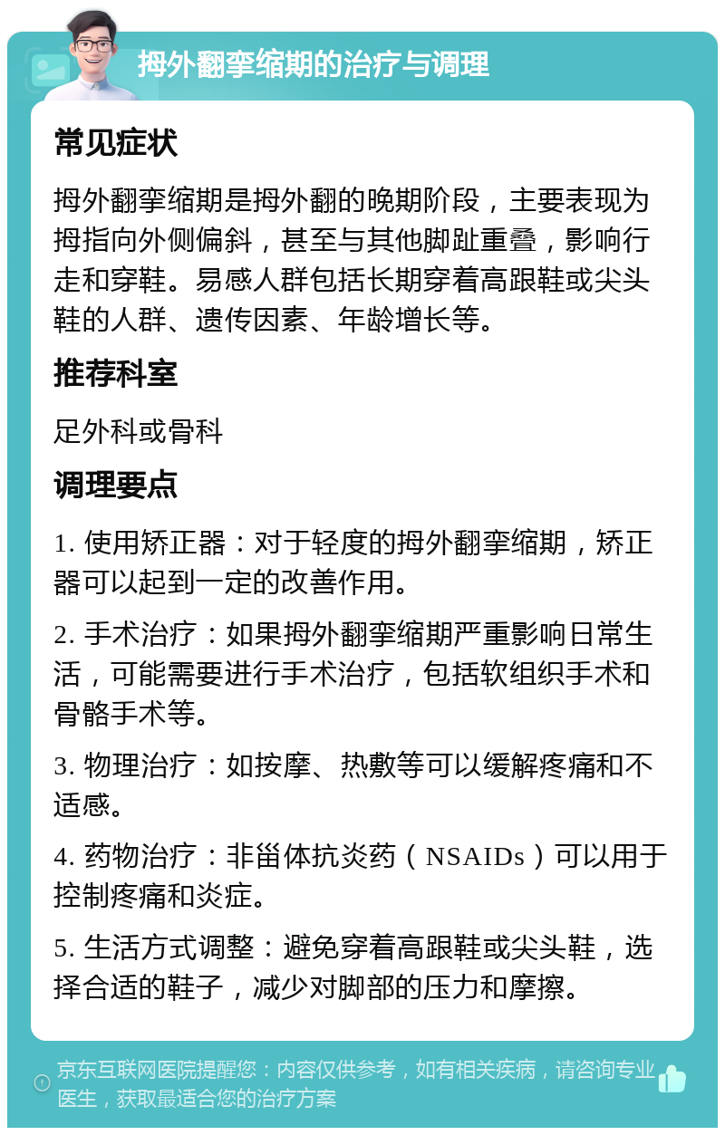 拇外翻挛缩期的治疗与调理 常见症状 拇外翻挛缩期是拇外翻的晚期阶段，主要表现为拇指向外侧偏斜，甚至与其他脚趾重叠，影响行走和穿鞋。易感人群包括长期穿着高跟鞋或尖头鞋的人群、遗传因素、年龄增长等。 推荐科室 足外科或骨科 调理要点 1. 使用矫正器：对于轻度的拇外翻挛缩期，矫正器可以起到一定的改善作用。 2. 手术治疗：如果拇外翻挛缩期严重影响日常生活，可能需要进行手术治疗，包括软组织手术和骨骼手术等。 3. 物理治疗：如按摩、热敷等可以缓解疼痛和不适感。 4. 药物治疗：非甾体抗炎药（NSAIDs）可以用于控制疼痛和炎症。 5. 生活方式调整：避免穿着高跟鞋或尖头鞋，选择合适的鞋子，减少对脚部的压力和摩擦。