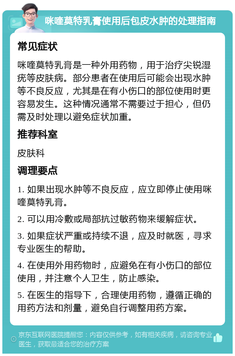 咪喹莫特乳膏使用后包皮水肿的处理指南 常见症状 咪喹莫特乳膏是一种外用药物，用于治疗尖锐湿疣等皮肤病。部分患者在使用后可能会出现水肿等不良反应，尤其是在有小伤口的部位使用时更容易发生。这种情况通常不需要过于担心，但仍需及时处理以避免症状加重。 推荐科室 皮肤科 调理要点 1. 如果出现水肿等不良反应，应立即停止使用咪喹莫特乳膏。 2. 可以用冷敷或局部抗过敏药物来缓解症状。 3. 如果症状严重或持续不退，应及时就医，寻求专业医生的帮助。 4. 在使用外用药物时，应避免在有小伤口的部位使用，并注意个人卫生，防止感染。 5. 在医生的指导下，合理使用药物，遵循正确的用药方法和剂量，避免自行调整用药方案。