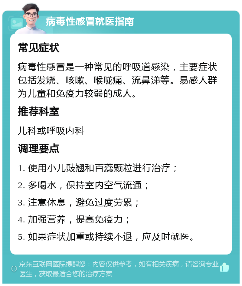 病毒性感冒就医指南 常见症状 病毒性感冒是一种常见的呼吸道感染，主要症状包括发烧、咳嗽、喉咙痛、流鼻涕等。易感人群为儿童和免疫力较弱的成人。 推荐科室 儿科或呼吸内科 调理要点 1. 使用小儿豉翘和百蕊颗粒进行治疗； 2. 多喝水，保持室内空气流通； 3. 注意休息，避免过度劳累； 4. 加强营养，提高免疫力； 5. 如果症状加重或持续不退，应及时就医。