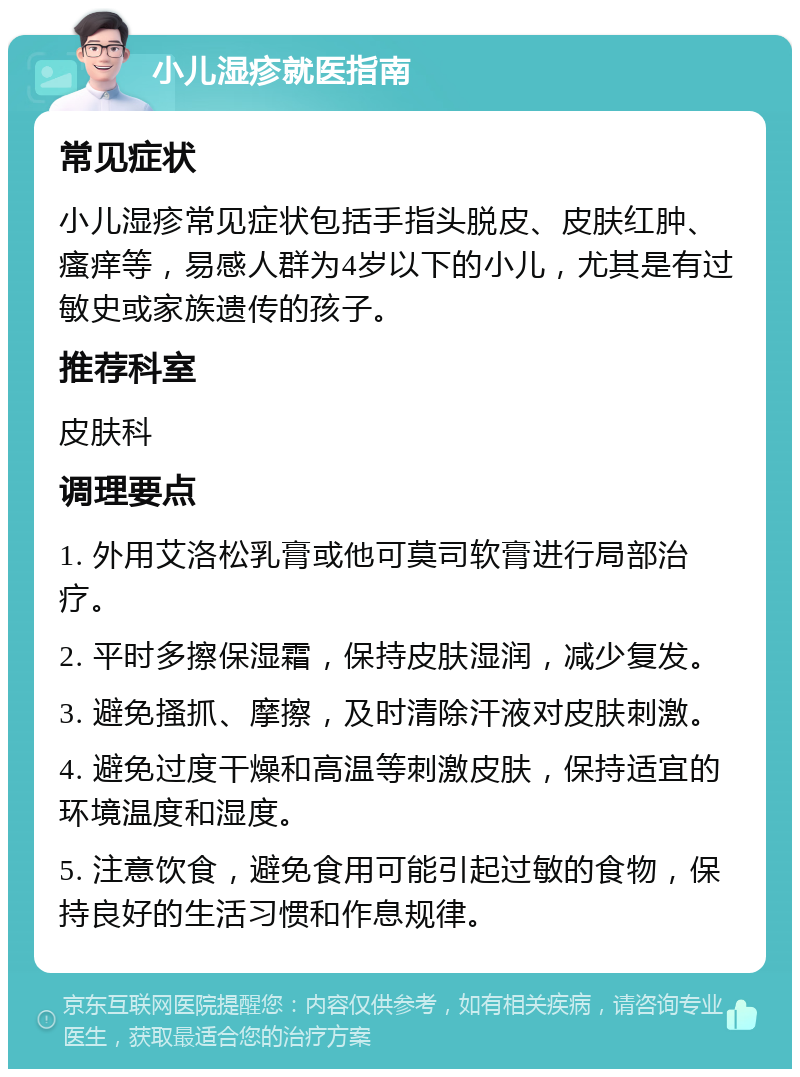 小儿湿疹就医指南 常见症状 小儿湿疹常见症状包括手指头脱皮、皮肤红肿、瘙痒等，易感人群为4岁以下的小儿，尤其是有过敏史或家族遗传的孩子。 推荐科室 皮肤科 调理要点 1. 外用艾洛松乳膏或他可莫司软膏进行局部治疗。 2. 平时多擦保湿霜，保持皮肤湿润，减少复发。 3. 避免搔抓、摩擦，及时清除汗液对皮肤刺激。 4. 避免过度干燥和高温等刺激皮肤，保持适宜的环境温度和湿度。 5. 注意饮食，避免食用可能引起过敏的食物，保持良好的生活习惯和作息规律。