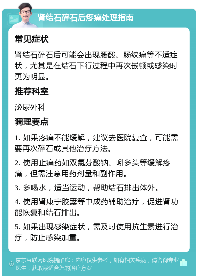 肾结石碎石后疼痛处理指南 常见症状 肾结石碎石后可能会出现腰酸、肠绞痛等不适症状，尤其是在结石下行过程中再次嵌顿或感染时更为明显。 推荐科室 泌尿外科 调理要点 1. 如果疼痛不能缓解，建议去医院复查，可能需要再次碎石或其他治疗方法。 2. 使用止痛药如双氯芬酸钠、吲多头等缓解疼痛，但需注意用药剂量和副作用。 3. 多喝水，适当运动，帮助结石排出体外。 4. 使用肾康宁胶囊等中成药辅助治疗，促进肾功能恢复和结石排出。 5. 如果出现感染症状，需及时使用抗生素进行治疗，防止感染加重。