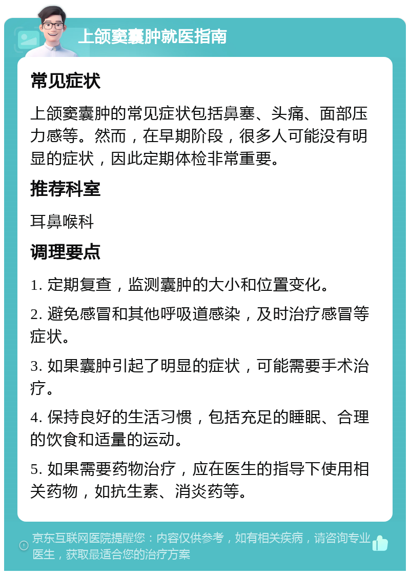 上颌窦囊肿就医指南 常见症状 上颌窦囊肿的常见症状包括鼻塞、头痛、面部压力感等。然而，在早期阶段，很多人可能没有明显的症状，因此定期体检非常重要。 推荐科室 耳鼻喉科 调理要点 1. 定期复查，监测囊肿的大小和位置变化。 2. 避免感冒和其他呼吸道感染，及时治疗感冒等症状。 3. 如果囊肿引起了明显的症状，可能需要手术治疗。 4. 保持良好的生活习惯，包括充足的睡眠、合理的饮食和适量的运动。 5. 如果需要药物治疗，应在医生的指导下使用相关药物，如抗生素、消炎药等。