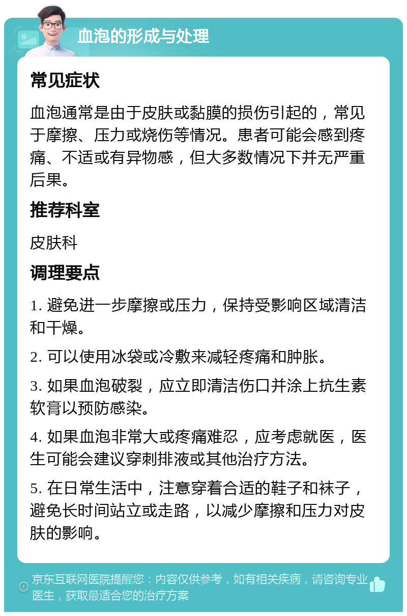 血泡的形成与处理 常见症状 血泡通常是由于皮肤或黏膜的损伤引起的，常见于摩擦、压力或烧伤等情况。患者可能会感到疼痛、不适或有异物感，但大多数情况下并无严重后果。 推荐科室 皮肤科 调理要点 1. 避免进一步摩擦或压力，保持受影响区域清洁和干燥。 2. 可以使用冰袋或冷敷来减轻疼痛和肿胀。 3. 如果血泡破裂，应立即清洁伤口并涂上抗生素软膏以预防感染。 4. 如果血泡非常大或疼痛难忍，应考虑就医，医生可能会建议穿刺排液或其他治疗方法。 5. 在日常生活中，注意穿着合适的鞋子和袜子，避免长时间站立或走路，以减少摩擦和压力对皮肤的影响。