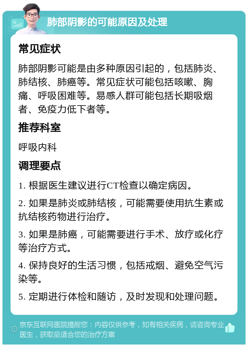 肺部阴影的可能原因及处理 常见症状 肺部阴影可能是由多种原因引起的，包括肺炎、肺结核、肺癌等。常见症状可能包括咳嗽、胸痛、呼吸困难等。易感人群可能包括长期吸烟者、免疫力低下者等。 推荐科室 呼吸内科 调理要点 1. 根据医生建议进行CT检查以确定病因。 2. 如果是肺炎或肺结核，可能需要使用抗生素或抗结核药物进行治疗。 3. 如果是肺癌，可能需要进行手术、放疗或化疗等治疗方式。 4. 保持良好的生活习惯，包括戒烟、避免空气污染等。 5. 定期进行体检和随访，及时发现和处理问题。