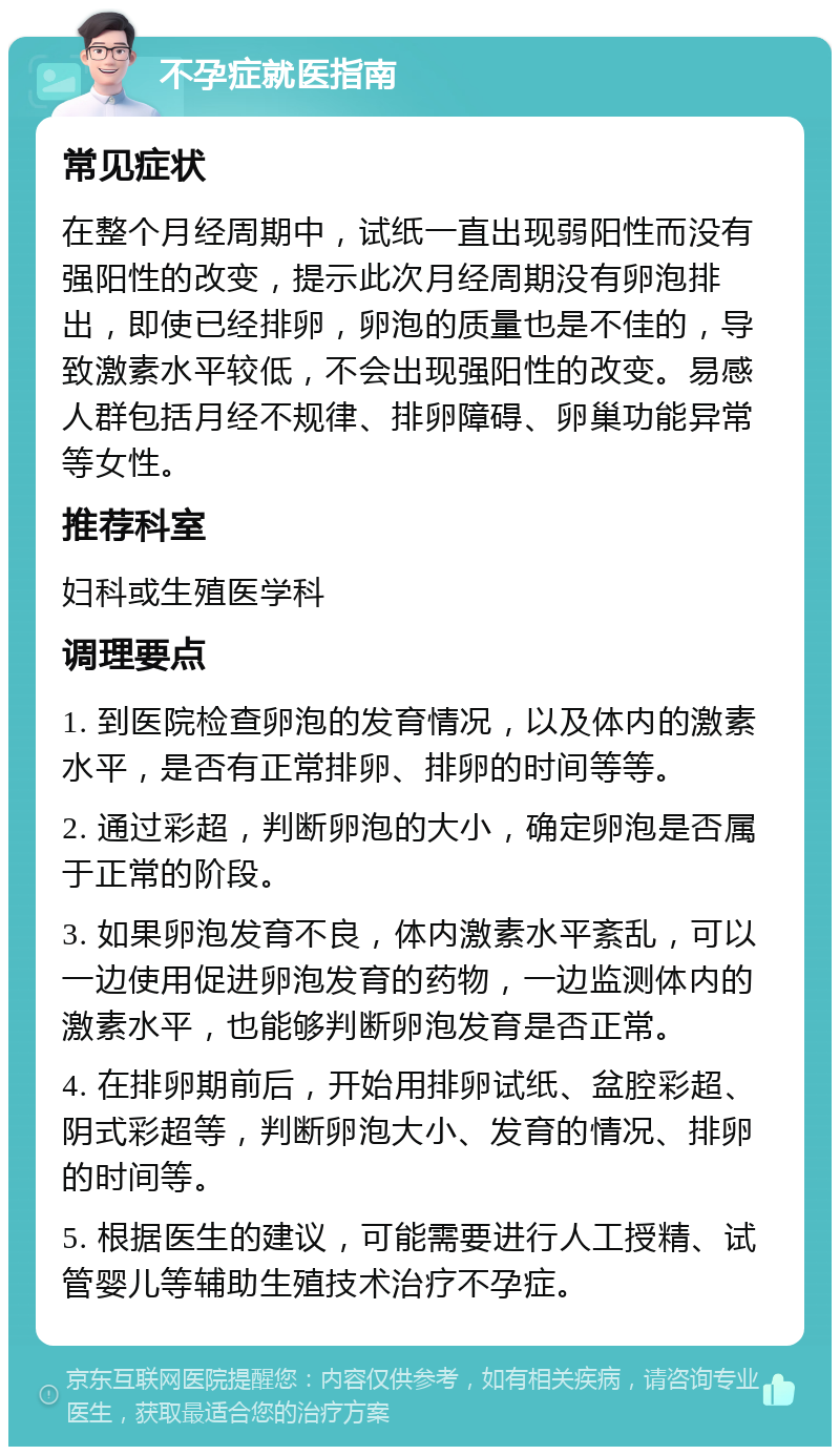 不孕症就医指南 常见症状 在整个月经周期中，试纸一直出现弱阳性而没有强阳性的改变，提示此次月经周期没有卵泡排出，即使已经排卵，卵泡的质量也是不佳的，导致激素水平较低，不会出现强阳性的改变。易感人群包括月经不规律、排卵障碍、卵巢功能异常等女性。 推荐科室 妇科或生殖医学科 调理要点 1. 到医院检查卵泡的发育情况，以及体内的激素水平，是否有正常排卵、排卵的时间等等。 2. 通过彩超，判断卵泡的大小，确定卵泡是否属于正常的阶段。 3. 如果卵泡发育不良，体内激素水平紊乱，可以一边使用促进卵泡发育的药物，一边监测体内的激素水平，也能够判断卵泡发育是否正常。 4. 在排卵期前后，开始用排卵试纸、盆腔彩超、阴式彩超等，判断卵泡大小、发育的情况、排卵的时间等。 5. 根据医生的建议，可能需要进行人工授精、试管婴儿等辅助生殖技术治疗不孕症。