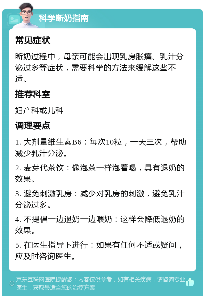 科学断奶指南 常见症状 断奶过程中，母亲可能会出现乳房胀痛、乳汁分泌过多等症状，需要科学的方法来缓解这些不适。 推荐科室 妇产科或儿科 调理要点 1. 大剂量维生素B6：每次10粒，一天三次，帮助减少乳汁分泌。 2. 麦芽代茶饮：像泡茶一样泡着喝，具有退奶的效果。 3. 避免刺激乳房：减少对乳房的刺激，避免乳汁分泌过多。 4. 不提倡一边退奶一边喂奶：这样会降低退奶的效果。 5. 在医生指导下进行：如果有任何不适或疑问，应及时咨询医生。