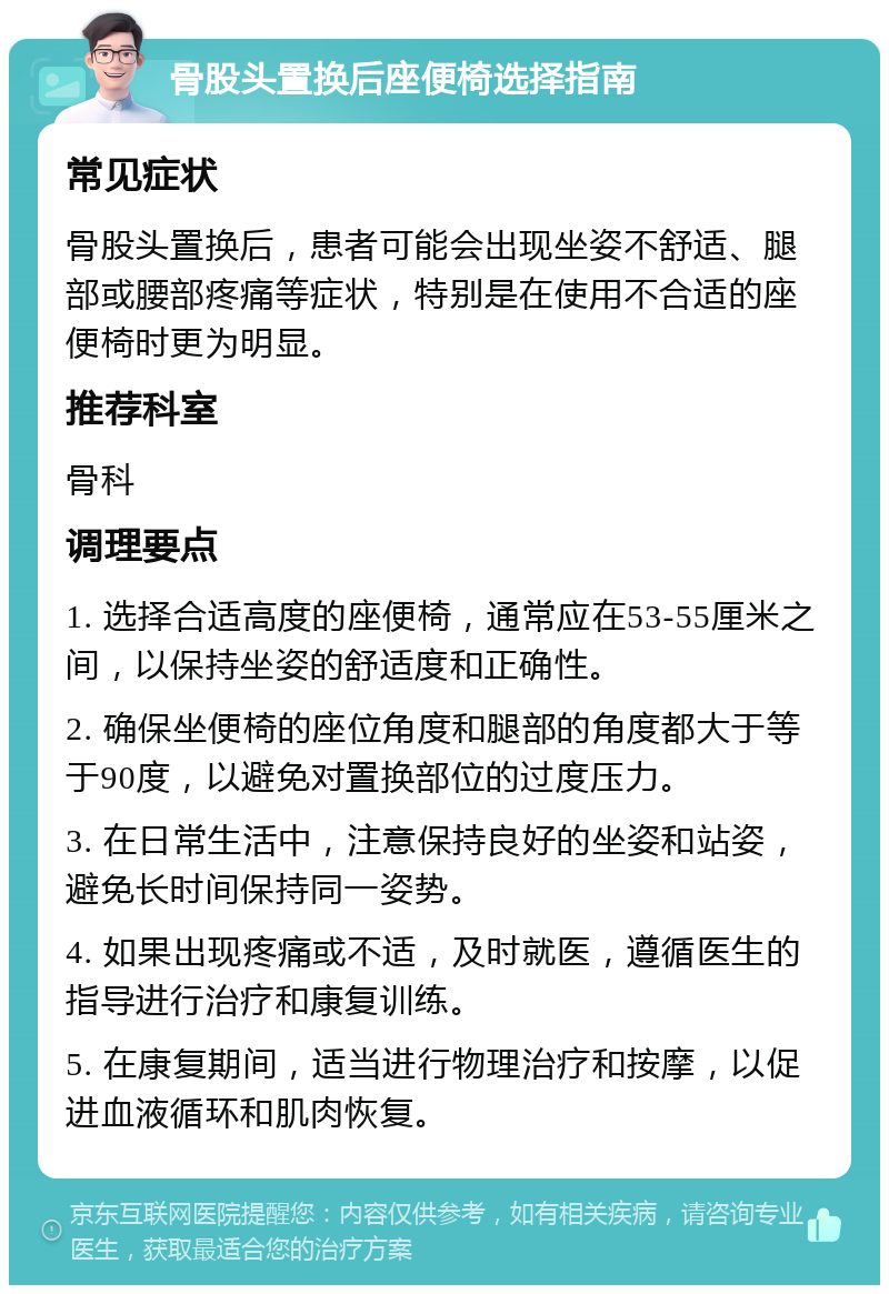 骨股头置换后座便椅选择指南 常见症状 骨股头置换后，患者可能会出现坐姿不舒适、腿部或腰部疼痛等症状，特别是在使用不合适的座便椅时更为明显。 推荐科室 骨科 调理要点 1. 选择合适高度的座便椅，通常应在53-55厘米之间，以保持坐姿的舒适度和正确性。 2. 确保坐便椅的座位角度和腿部的角度都大于等于90度，以避免对置换部位的过度压力。 3. 在日常生活中，注意保持良好的坐姿和站姿，避免长时间保持同一姿势。 4. 如果出现疼痛或不适，及时就医，遵循医生的指导进行治疗和康复训练。 5. 在康复期间，适当进行物理治疗和按摩，以促进血液循环和肌肉恢复。