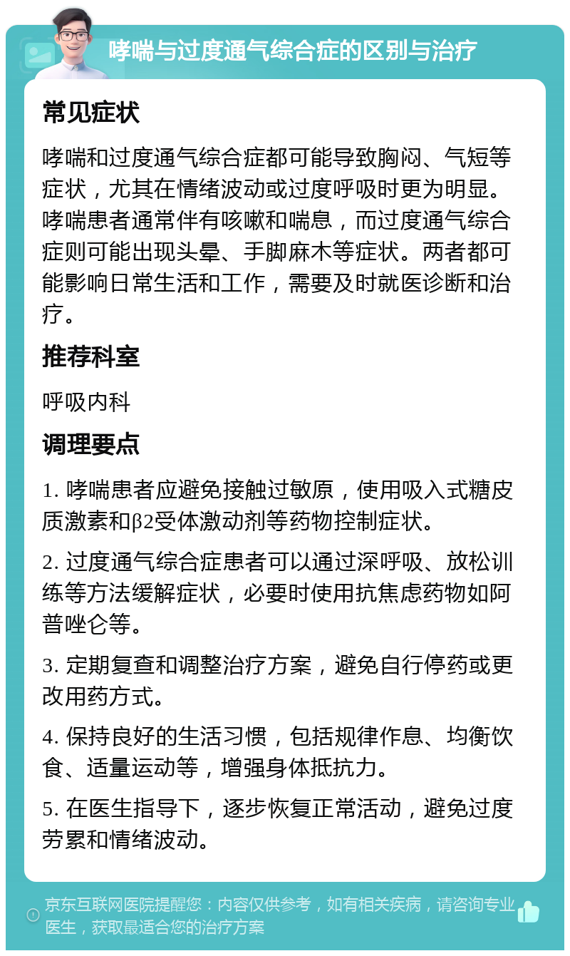 哮喘与过度通气综合症的区别与治疗 常见症状 哮喘和过度通气综合症都可能导致胸闷、气短等症状，尤其在情绪波动或过度呼吸时更为明显。哮喘患者通常伴有咳嗽和喘息，而过度通气综合症则可能出现头晕、手脚麻木等症状。两者都可能影响日常生活和工作，需要及时就医诊断和治疗。 推荐科室 呼吸内科 调理要点 1. 哮喘患者应避免接触过敏原，使用吸入式糖皮质激素和β2受体激动剂等药物控制症状。 2. 过度通气综合症患者可以通过深呼吸、放松训练等方法缓解症状，必要时使用抗焦虑药物如阿普唑仑等。 3. 定期复查和调整治疗方案，避免自行停药或更改用药方式。 4. 保持良好的生活习惯，包括规律作息、均衡饮食、适量运动等，增强身体抵抗力。 5. 在医生指导下，逐步恢复正常活动，避免过度劳累和情绪波动。