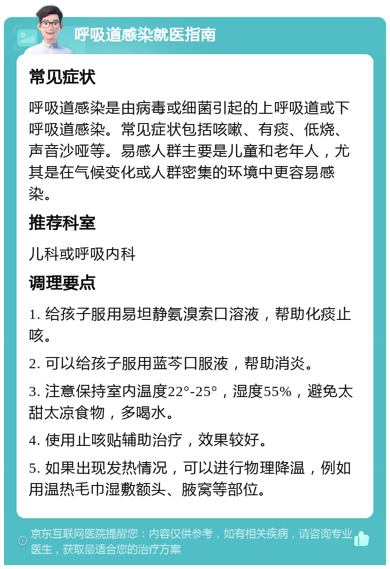 呼吸道感染就医指南 常见症状 呼吸道感染是由病毒或细菌引起的上呼吸道或下呼吸道感染。常见症状包括咳嗽、有痰、低烧、声音沙哑等。易感人群主要是儿童和老年人，尤其是在气候变化或人群密集的环境中更容易感染。 推荐科室 儿科或呼吸内科 调理要点 1. 给孩子服用易坦静氨溴索口溶液，帮助化痰止咳。 2. 可以给孩子服用蓝芩口服液，帮助消炎。 3. 注意保持室内温度22°-25°，湿度55%，避免太甜太凉食物，多喝水。 4. 使用止咳贴辅助治疗，效果较好。 5. 如果出现发热情况，可以进行物理降温，例如用温热毛巾湿敷额头、腋窝等部位。