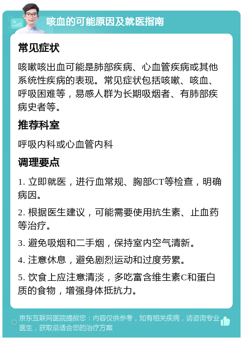 咳血的可能原因及就医指南 常见症状 咳嗽咳出血可能是肺部疾病、心血管疾病或其他系统性疾病的表现。常见症状包括咳嗽、咳血、呼吸困难等，易感人群为长期吸烟者、有肺部疾病史者等。 推荐科室 呼吸内科或心血管内科 调理要点 1. 立即就医，进行血常规、胸部CT等检查，明确病因。 2. 根据医生建议，可能需要使用抗生素、止血药等治疗。 3. 避免吸烟和二手烟，保持室内空气清新。 4. 注意休息，避免剧烈运动和过度劳累。 5. 饮食上应注意清淡，多吃富含维生素C和蛋白质的食物，增强身体抵抗力。