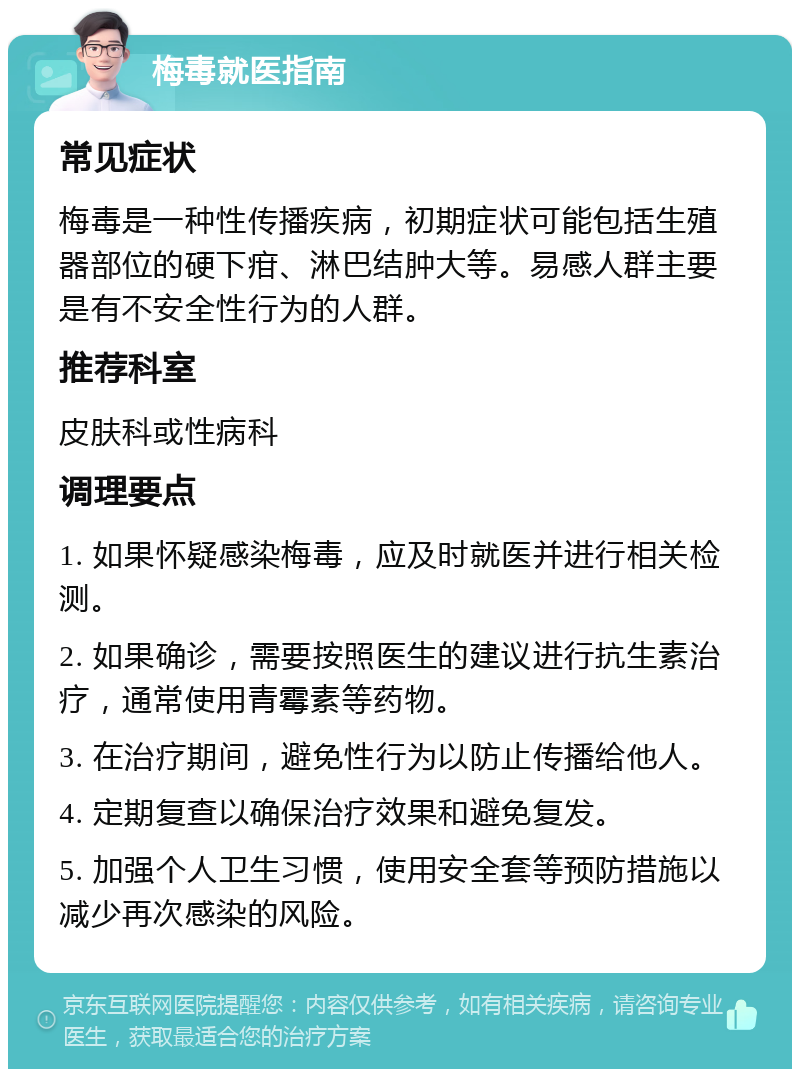 梅毒就医指南 常见症状 梅毒是一种性传播疾病，初期症状可能包括生殖器部位的硬下疳、淋巴结肿大等。易感人群主要是有不安全性行为的人群。 推荐科室 皮肤科或性病科 调理要点 1. 如果怀疑感染梅毒，应及时就医并进行相关检测。 2. 如果确诊，需要按照医生的建议进行抗生素治疗，通常使用青霉素等药物。 3. 在治疗期间，避免性行为以防止传播给他人。 4. 定期复查以确保治疗效果和避免复发。 5. 加强个人卫生习惯，使用安全套等预防措施以减少再次感染的风险。