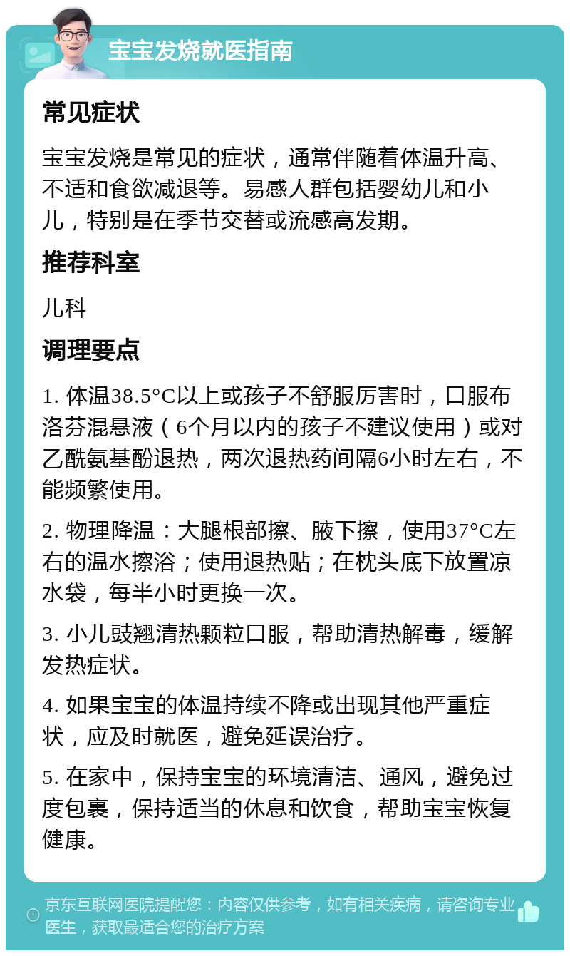 宝宝发烧就医指南 常见症状 宝宝发烧是常见的症状，通常伴随着体温升高、不适和食欲减退等。易感人群包括婴幼儿和小儿，特别是在季节交替或流感高发期。 推荐科室 儿科 调理要点 1. 体温38.5°C以上或孩子不舒服厉害时，口服布洛芬混悬液（6个月以内的孩子不建议使用）或对乙酰氨基酚退热，两次退热药间隔6小时左右，不能频繁使用。 2. 物理降温：大腿根部擦、腋下擦，使用37°C左右的温水擦浴；使用退热贴；在枕头底下放置凉水袋，每半小时更换一次。 3. 小儿豉翘清热颗粒口服，帮助清热解毒，缓解发热症状。 4. 如果宝宝的体温持续不降或出现其他严重症状，应及时就医，避免延误治疗。 5. 在家中，保持宝宝的环境清洁、通风，避免过度包裹，保持适当的休息和饮食，帮助宝宝恢复健康。