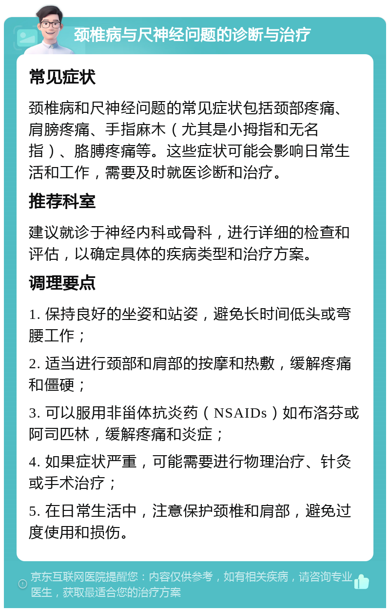 颈椎病与尺神经问题的诊断与治疗 常见症状 颈椎病和尺神经问题的常见症状包括颈部疼痛、肩膀疼痛、手指麻木（尤其是小拇指和无名指）、胳膊疼痛等。这些症状可能会影响日常生活和工作，需要及时就医诊断和治疗。 推荐科室 建议就诊于神经内科或骨科，进行详细的检查和评估，以确定具体的疾病类型和治疗方案。 调理要点 1. 保持良好的坐姿和站姿，避免长时间低头或弯腰工作； 2. 适当进行颈部和肩部的按摩和热敷，缓解疼痛和僵硬； 3. 可以服用非甾体抗炎药（NSAIDs）如布洛芬或阿司匹林，缓解疼痛和炎症； 4. 如果症状严重，可能需要进行物理治疗、针灸或手术治疗； 5. 在日常生活中，注意保护颈椎和肩部，避免过度使用和损伤。