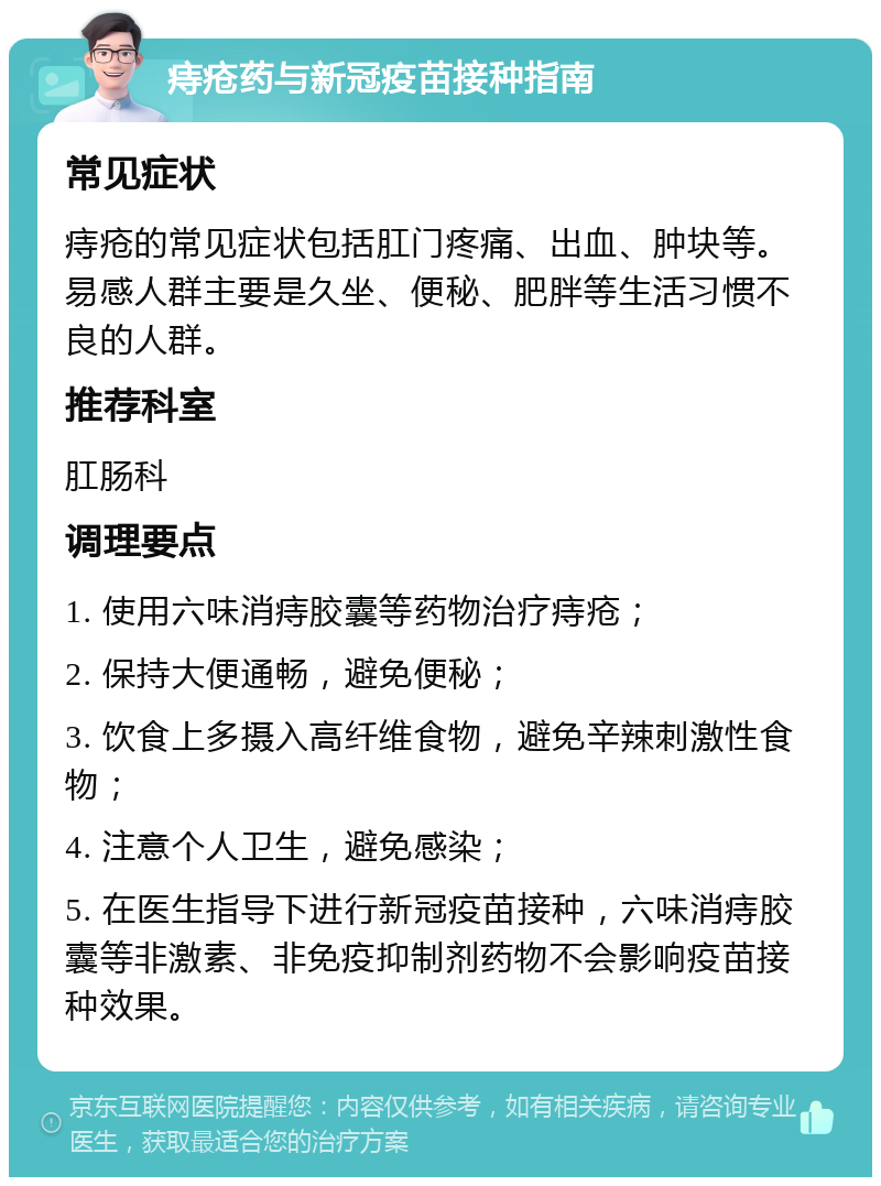 痔疮药与新冠疫苗接种指南 常见症状 痔疮的常见症状包括肛门疼痛、出血、肿块等。易感人群主要是久坐、便秘、肥胖等生活习惯不良的人群。 推荐科室 肛肠科 调理要点 1. 使用六味消痔胶囊等药物治疗痔疮； 2. 保持大便通畅，避免便秘； 3. 饮食上多摄入高纤维食物，避免辛辣刺激性食物； 4. 注意个人卫生，避免感染； 5. 在医生指导下进行新冠疫苗接种，六味消痔胶囊等非激素、非免疫抑制剂药物不会影响疫苗接种效果。