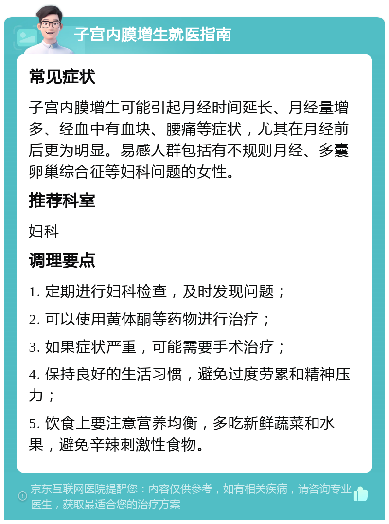 子宫内膜增生就医指南 常见症状 子宫内膜增生可能引起月经时间延长、月经量增多、经血中有血块、腰痛等症状，尤其在月经前后更为明显。易感人群包括有不规则月经、多囊卵巢综合征等妇科问题的女性。 推荐科室 妇科 调理要点 1. 定期进行妇科检查，及时发现问题； 2. 可以使用黄体酮等药物进行治疗； 3. 如果症状严重，可能需要手术治疗； 4. 保持良好的生活习惯，避免过度劳累和精神压力； 5. 饮食上要注意营养均衡，多吃新鲜蔬菜和水果，避免辛辣刺激性食物。