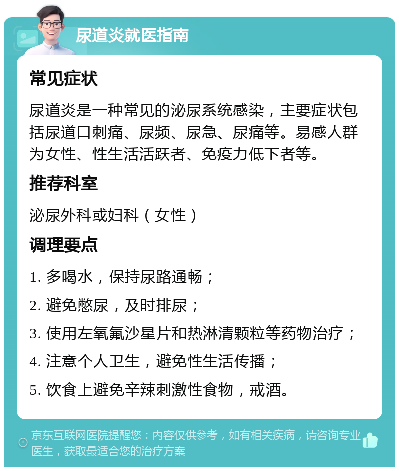 尿道炎就医指南 常见症状 尿道炎是一种常见的泌尿系统感染，主要症状包括尿道口刺痛、尿频、尿急、尿痛等。易感人群为女性、性生活活跃者、免疫力低下者等。 推荐科室 泌尿外科或妇科（女性） 调理要点 1. 多喝水，保持尿路通畅； 2. 避免憋尿，及时排尿； 3. 使用左氧氟沙星片和热淋清颗粒等药物治疗； 4. 注意个人卫生，避免性生活传播； 5. 饮食上避免辛辣刺激性食物，戒酒。