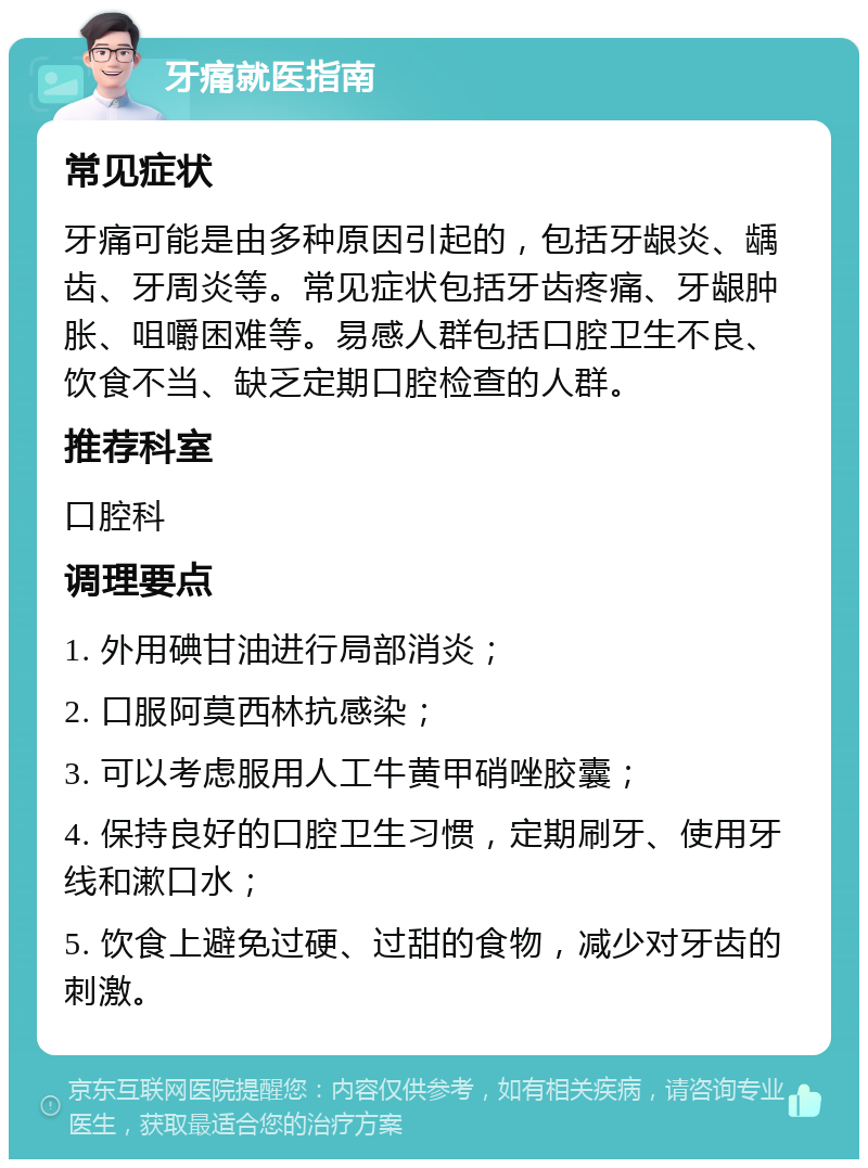 牙痛就医指南 常见症状 牙痛可能是由多种原因引起的，包括牙龈炎、龋齿、牙周炎等。常见症状包括牙齿疼痛、牙龈肿胀、咀嚼困难等。易感人群包括口腔卫生不良、饮食不当、缺乏定期口腔检查的人群。 推荐科室 口腔科 调理要点 1. 外用碘甘油进行局部消炎； 2. 口服阿莫西林抗感染； 3. 可以考虑服用人工牛黄甲硝唑胶囊； 4. 保持良好的口腔卫生习惯，定期刷牙、使用牙线和漱口水； 5. 饮食上避免过硬、过甜的食物，减少对牙齿的刺激。