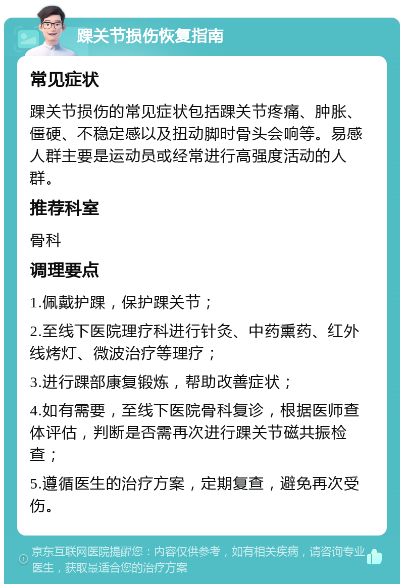 踝关节损伤恢复指南 常见症状 踝关节损伤的常见症状包括踝关节疼痛、肿胀、僵硬、不稳定感以及扭动脚时骨头会响等。易感人群主要是运动员或经常进行高强度活动的人群。 推荐科室 骨科 调理要点 1.佩戴护踝，保护踝关节； 2.至线下医院理疗科进行针灸、中药熏药、红外线烤灯、微波治疗等理疗； 3.进行踝部康复锻炼，帮助改善症状； 4.如有需要，至线下医院骨科复诊，根据医师查体评估，判断是否需再次进行踝关节磁共振检查； 5.遵循医生的治疗方案，定期复查，避免再次受伤。