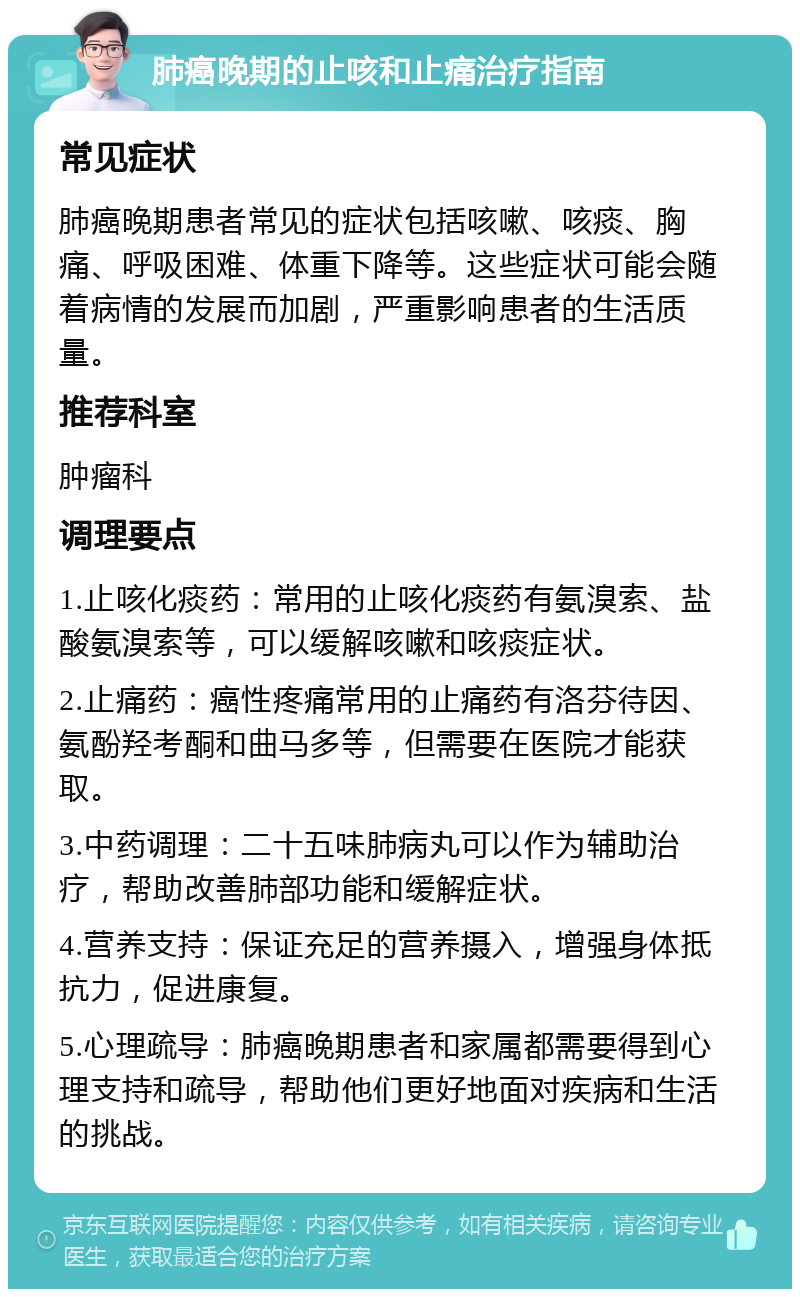 肺癌晚期的止咳和止痛治疗指南 常见症状 肺癌晚期患者常见的症状包括咳嗽、咳痰、胸痛、呼吸困难、体重下降等。这些症状可能会随着病情的发展而加剧，严重影响患者的生活质量。 推荐科室 肿瘤科 调理要点 1.止咳化痰药：常用的止咳化痰药有氨溴索、盐酸氨溴索等，可以缓解咳嗽和咳痰症状。 2.止痛药：癌性疼痛常用的止痛药有洛芬待因、氨酚羟考酮和曲马多等，但需要在医院才能获取。 3.中药调理：二十五味肺病丸可以作为辅助治疗，帮助改善肺部功能和缓解症状。 4.营养支持：保证充足的营养摄入，增强身体抵抗力，促进康复。 5.心理疏导：肺癌晚期患者和家属都需要得到心理支持和疏导，帮助他们更好地面对疾病和生活的挑战。