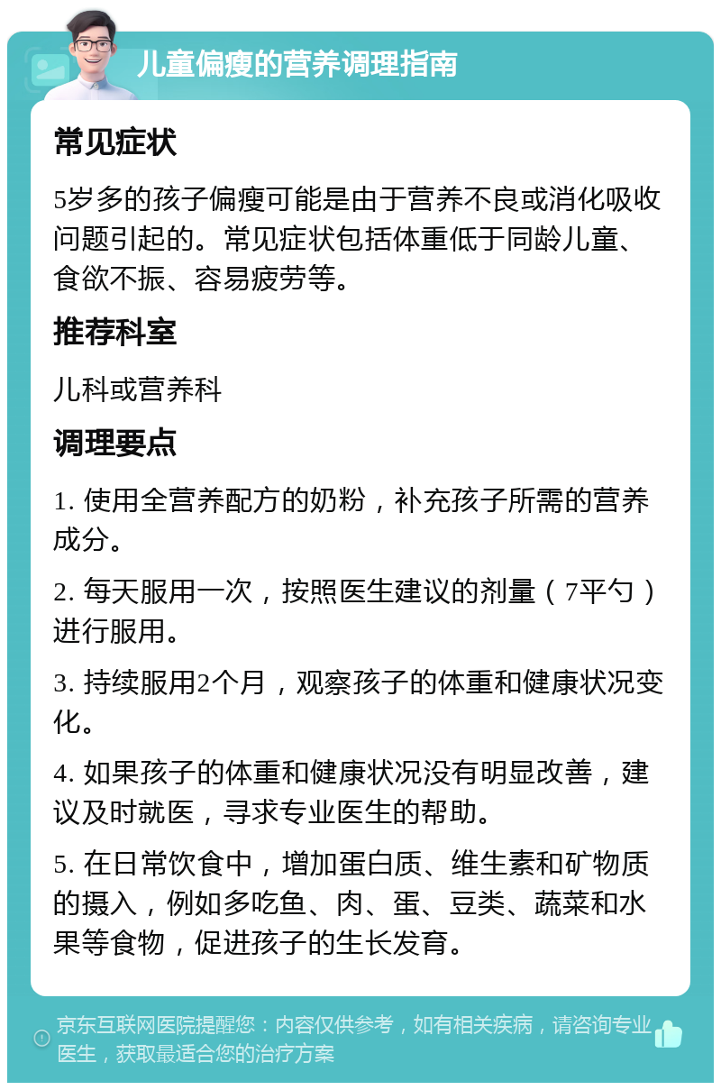 儿童偏瘦的营养调理指南 常见症状 5岁多的孩子偏瘦可能是由于营养不良或消化吸收问题引起的。常见症状包括体重低于同龄儿童、食欲不振、容易疲劳等。 推荐科室 儿科或营养科 调理要点 1. 使用全营养配方的奶粉，补充孩子所需的营养成分。 2. 每天服用一次，按照医生建议的剂量（7平勺）进行服用。 3. 持续服用2个月，观察孩子的体重和健康状况变化。 4. 如果孩子的体重和健康状况没有明显改善，建议及时就医，寻求专业医生的帮助。 5. 在日常饮食中，增加蛋白质、维生素和矿物质的摄入，例如多吃鱼、肉、蛋、豆类、蔬菜和水果等食物，促进孩子的生长发育。