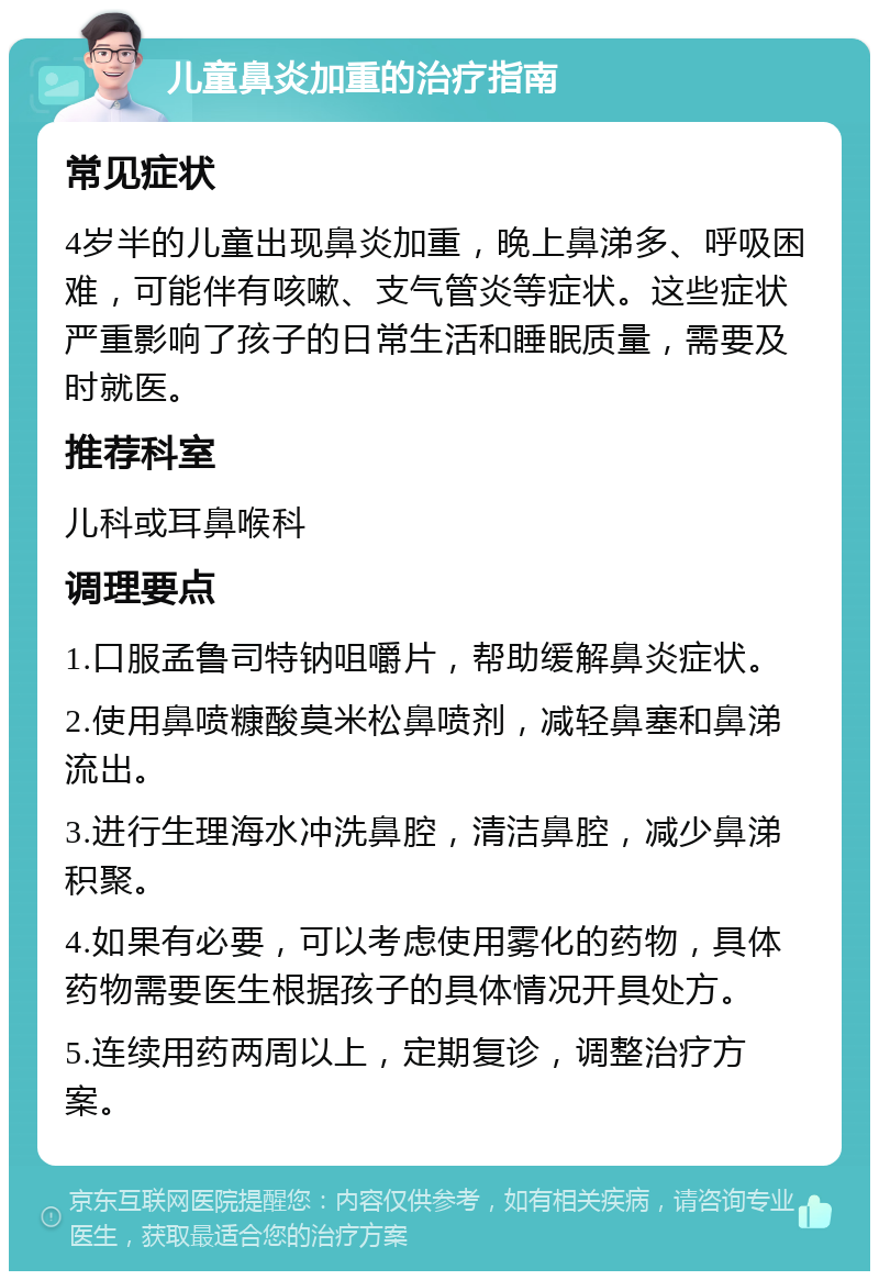 儿童鼻炎加重的治疗指南 常见症状 4岁半的儿童出现鼻炎加重，晚上鼻涕多、呼吸困难，可能伴有咳嗽、支气管炎等症状。这些症状严重影响了孩子的日常生活和睡眠质量，需要及时就医。 推荐科室 儿科或耳鼻喉科 调理要点 1.口服孟鲁司特钠咀嚼片，帮助缓解鼻炎症状。 2.使用鼻喷糠酸莫米松鼻喷剂，减轻鼻塞和鼻涕流出。 3.进行生理海水冲洗鼻腔，清洁鼻腔，减少鼻涕积聚。 4.如果有必要，可以考虑使用雾化的药物，具体药物需要医生根据孩子的具体情况开具处方。 5.连续用药两周以上，定期复诊，调整治疗方案。