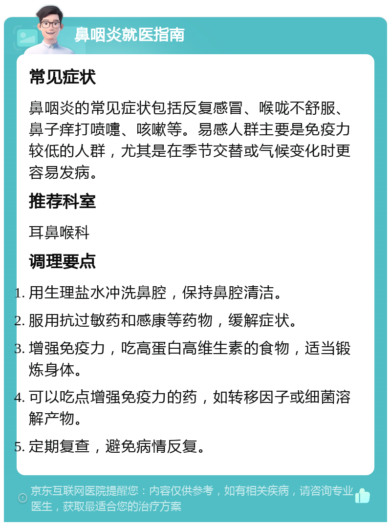 鼻咽炎就医指南 常见症状 鼻咽炎的常见症状包括反复感冒、喉咙不舒服、鼻子痒打喷嚏、咳嗽等。易感人群主要是免疫力较低的人群，尤其是在季节交替或气候变化时更容易发病。 推荐科室 耳鼻喉科 调理要点 用生理盐水冲洗鼻腔，保持鼻腔清洁。 服用抗过敏药和感康等药物，缓解症状。 增强免疫力，吃高蛋白高维生素的食物，适当锻炼身体。 可以吃点增强免疫力的药，如转移因子或细菌溶解产物。 定期复查，避免病情反复。