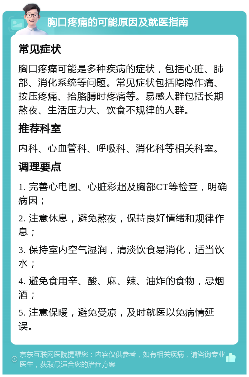 胸口疼痛的可能原因及就医指南 常见症状 胸口疼痛可能是多种疾病的症状，包括心脏、肺部、消化系统等问题。常见症状包括隐隐作痛、按压疼痛、抬胳膊时疼痛等。易感人群包括长期熬夜、生活压力大、饮食不规律的人群。 推荐科室 内科、心血管科、呼吸科、消化科等相关科室。 调理要点 1. 完善心电图、心脏彩超及胸部CT等检查，明确病因； 2. 注意休息，避免熬夜，保持良好情绪和规律作息； 3. 保持室内空气湿润，清淡饮食易消化，适当饮水； 4. 避免食用辛、酸、麻、辣、油炸的食物，忌烟酒； 5. 注意保暖，避免受凉，及时就医以免病情延误。