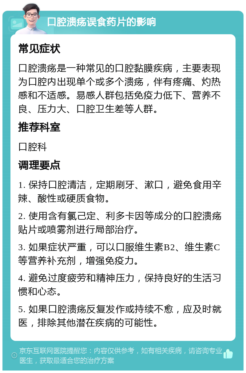 口腔溃疡误食药片的影响 常见症状 口腔溃疡是一种常见的口腔黏膜疾病，主要表现为口腔内出现单个或多个溃疡，伴有疼痛、灼热感和不适感。易感人群包括免疫力低下、营养不良、压力大、口腔卫生差等人群。 推荐科室 口腔科 调理要点 1. 保持口腔清洁，定期刷牙、漱口，避免食用辛辣、酸性或硬质食物。 2. 使用含有氯己定、利多卡因等成分的口腔溃疡贴片或喷雾剂进行局部治疗。 3. 如果症状严重，可以口服维生素B2、维生素C等营养补充剂，增强免疫力。 4. 避免过度疲劳和精神压力，保持良好的生活习惯和心态。 5. 如果口腔溃疡反复发作或持续不愈，应及时就医，排除其他潜在疾病的可能性。