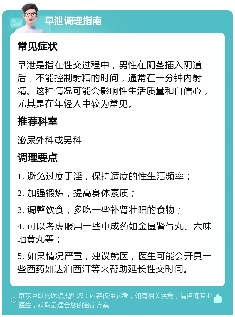 早泄调理指南 常见症状 早泄是指在性交过程中，男性在阴茎插入阴道后，不能控制射精的时间，通常在一分钟内射精。这种情况可能会影响性生活质量和自信心，尤其是在年轻人中较为常见。 推荐科室 泌尿外科或男科 调理要点 1. 避免过度手淫，保持适度的性生活频率； 2. 加强锻炼，提高身体素质； 3. 调整饮食，多吃一些补肾壮阳的食物； 4. 可以考虑服用一些中成药如金匮肾气丸、六味地黄丸等； 5. 如果情况严重，建议就医，医生可能会开具一些西药如达泊西汀等来帮助延长性交时间。