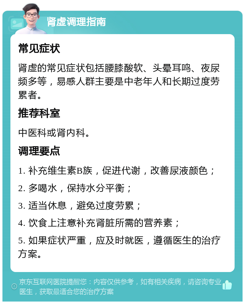 肾虚调理指南 常见症状 肾虚的常见症状包括腰膝酸软、头晕耳鸣、夜尿频多等，易感人群主要是中老年人和长期过度劳累者。 推荐科室 中医科或肾内科。 调理要点 1. 补充维生素B族，促进代谢，改善尿液颜色； 2. 多喝水，保持水分平衡； 3. 适当休息，避免过度劳累； 4. 饮食上注意补充肾脏所需的营养素； 5. 如果症状严重，应及时就医，遵循医生的治疗方案。