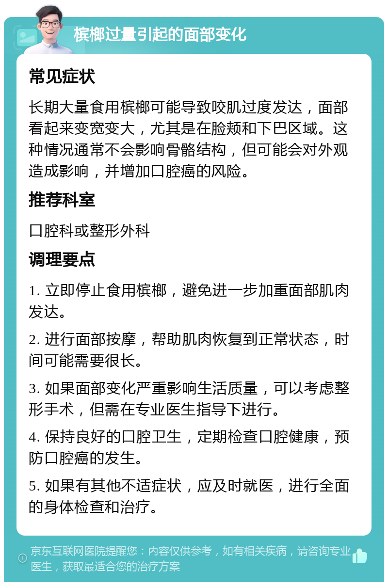 槟榔过量引起的面部变化 常见症状 长期大量食用槟榔可能导致咬肌过度发达，面部看起来变宽变大，尤其是在脸颊和下巴区域。这种情况通常不会影响骨骼结构，但可能会对外观造成影响，并增加口腔癌的风险。 推荐科室 口腔科或整形外科 调理要点 1. 立即停止食用槟榔，避免进一步加重面部肌肉发达。 2. 进行面部按摩，帮助肌肉恢复到正常状态，时间可能需要很长。 3. 如果面部变化严重影响生活质量，可以考虑整形手术，但需在专业医生指导下进行。 4. 保持良好的口腔卫生，定期检查口腔健康，预防口腔癌的发生。 5. 如果有其他不适症状，应及时就医，进行全面的身体检查和治疗。