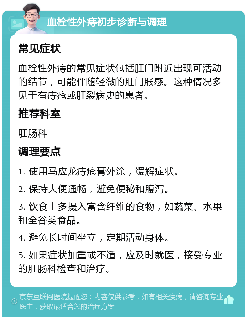 血栓性外痔初步诊断与调理 常见症状 血栓性外痔的常见症状包括肛门附近出现可活动的结节，可能伴随轻微的肛门胀感。这种情况多见于有痔疮或肛裂病史的患者。 推荐科室 肛肠科 调理要点 1. 使用马应龙痔疮膏外涂，缓解症状。 2. 保持大便通畅，避免便秘和腹泻。 3. 饮食上多摄入富含纤维的食物，如蔬菜、水果和全谷类食品。 4. 避免长时间坐立，定期活动身体。 5. 如果症状加重或不适，应及时就医，接受专业的肛肠科检查和治疗。