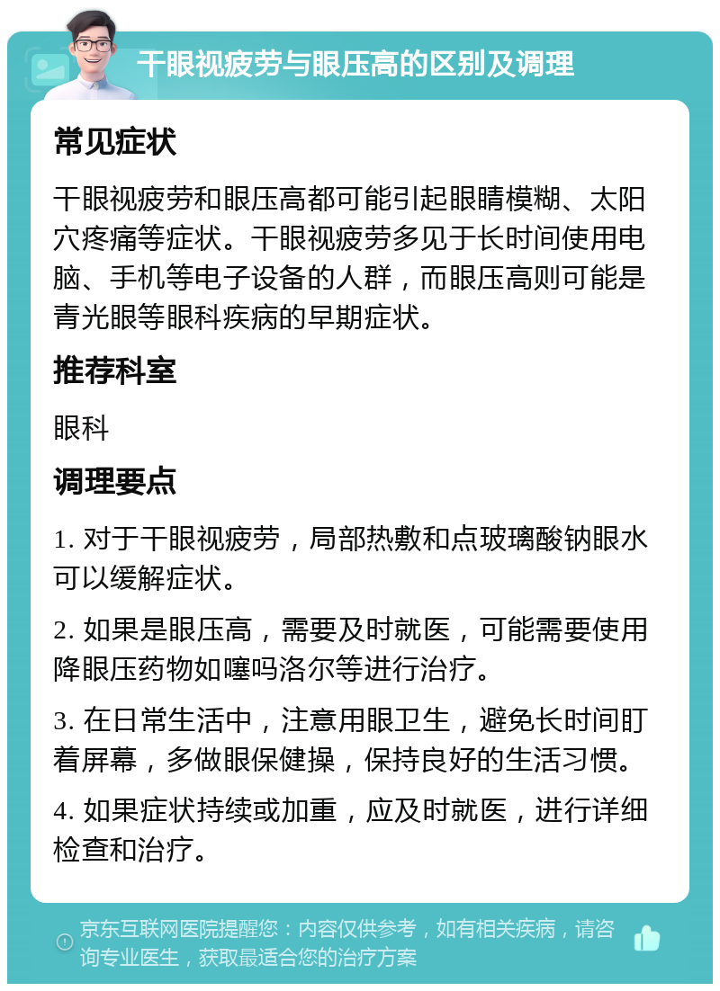 干眼视疲劳与眼压高的区别及调理 常见症状 干眼视疲劳和眼压高都可能引起眼睛模糊、太阳穴疼痛等症状。干眼视疲劳多见于长时间使用电脑、手机等电子设备的人群，而眼压高则可能是青光眼等眼科疾病的早期症状。 推荐科室 眼科 调理要点 1. 对于干眼视疲劳，局部热敷和点玻璃酸钠眼水可以缓解症状。 2. 如果是眼压高，需要及时就医，可能需要使用降眼压药物如噻吗洛尔等进行治疗。 3. 在日常生活中，注意用眼卫生，避免长时间盯着屏幕，多做眼保健操，保持良好的生活习惯。 4. 如果症状持续或加重，应及时就医，进行详细检查和治疗。