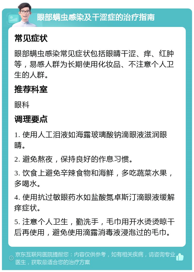 眼部螨虫感染及干涩症的治疗指南 常见症状 眼部螨虫感染常见症状包括眼睛干涩、痒、红肿等，易感人群为长期使用化妆品、不注意个人卫生的人群。 推荐科室 眼科 调理要点 1. 使用人工泪液如海露玻璃酸钠滴眼液滋润眼睛。 2. 避免熬夜，保持良好的作息习惯。 3. 饮食上避免辛辣食物和海鲜，多吃蔬菜水果，多喝水。 4. 使用抗过敏眼药水如盐酸氮卓斯汀滴眼液缓解痒症状。 5. 注意个人卫生，勤洗手，毛巾用开水烫烫晾干后再使用，避免使用滴露消毒液浸泡过的毛巾。