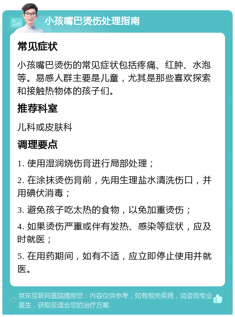 小孩嘴巴烫伤处理指南 常见症状 小孩嘴巴烫伤的常见症状包括疼痛、红肿、水泡等。易感人群主要是儿童，尤其是那些喜欢探索和接触热物体的孩子们。 推荐科室 儿科或皮肤科 调理要点 1. 使用湿润烧伤膏进行局部处理； 2. 在涂抹烫伤膏前，先用生理盐水清洗伤口，并用碘伏消毒； 3. 避免孩子吃太热的食物，以免加重烫伤； 4. 如果烫伤严重或伴有发热、感染等症状，应及时就医； 5. 在用药期间，如有不适，应立即停止使用并就医。