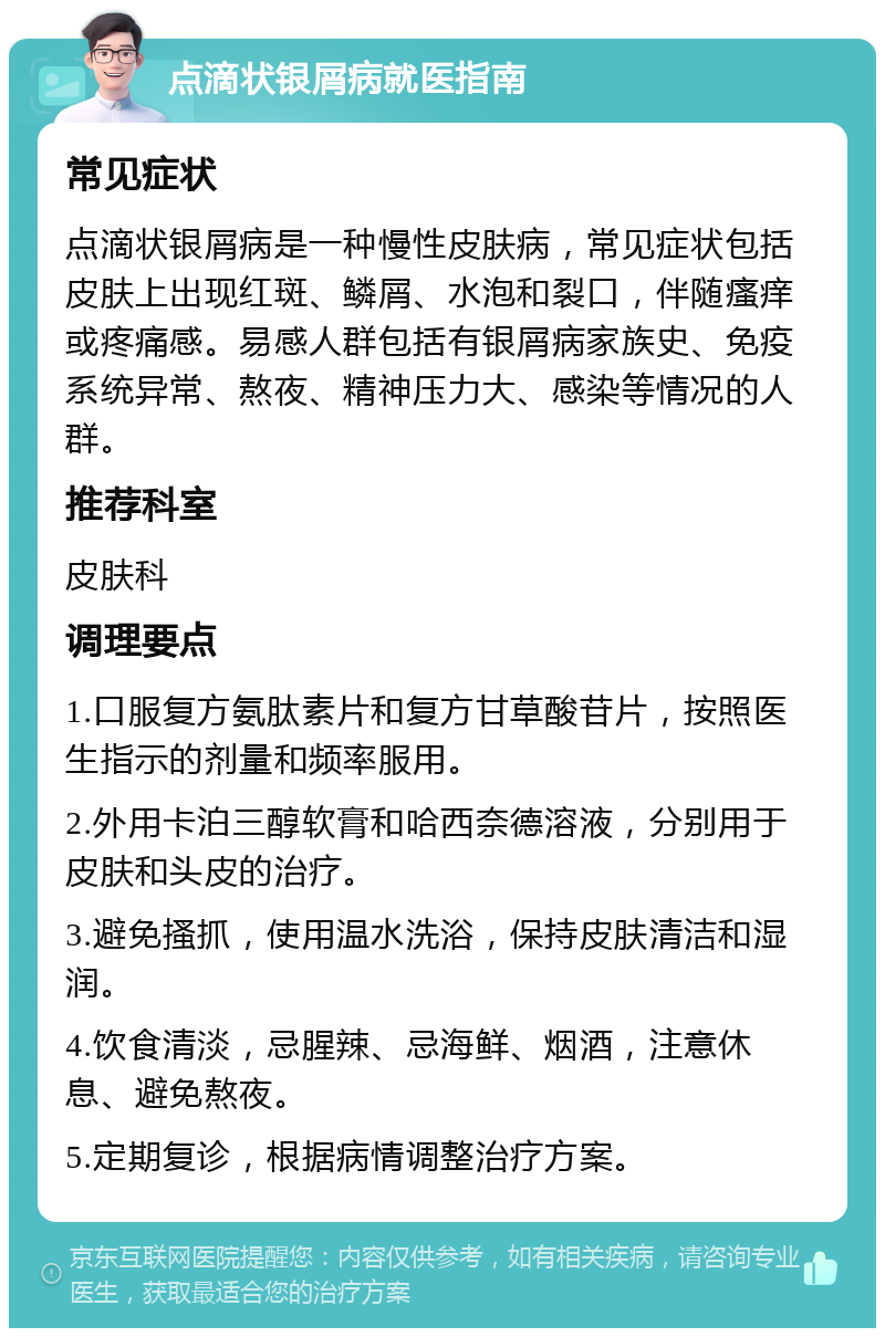 点滴状银屑病就医指南 常见症状 点滴状银屑病是一种慢性皮肤病，常见症状包括皮肤上出现红斑、鳞屑、水泡和裂口，伴随瘙痒或疼痛感。易感人群包括有银屑病家族史、免疫系统异常、熬夜、精神压力大、感染等情况的人群。 推荐科室 皮肤科 调理要点 1.口服复方氨肽素片和复方甘草酸苷片，按照医生指示的剂量和频率服用。 2.外用卡泊三醇软膏和哈西奈德溶液，分别用于皮肤和头皮的治疗。 3.避免搔抓，使用温水洗浴，保持皮肤清洁和湿润。 4.饮食清淡，忌腥辣、忌海鲜、烟酒，注意休息、避免熬夜。 5.定期复诊，根据病情调整治疗方案。