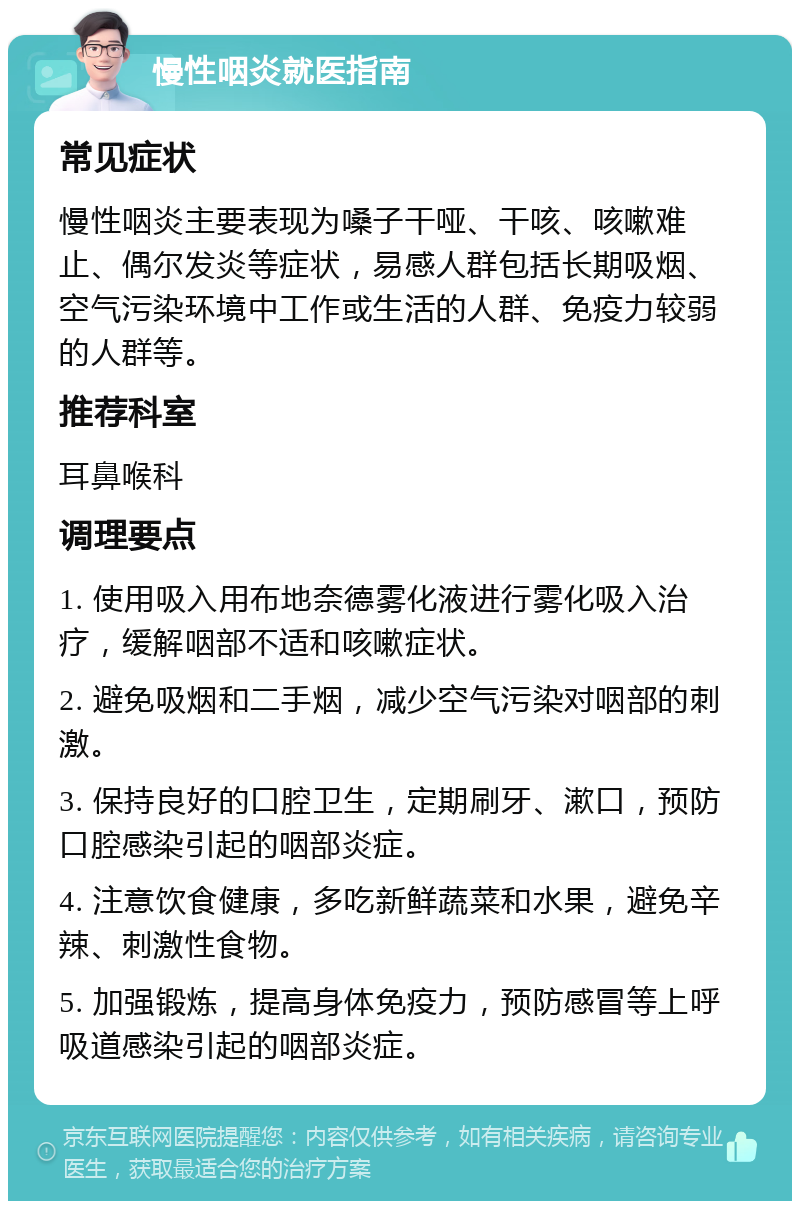 慢性咽炎就医指南 常见症状 慢性咽炎主要表现为嗓子干哑、干咳、咳嗽难止、偶尔发炎等症状，易感人群包括长期吸烟、空气污染环境中工作或生活的人群、免疫力较弱的人群等。 推荐科室 耳鼻喉科 调理要点 1. 使用吸入用布地奈德雾化液进行雾化吸入治疗，缓解咽部不适和咳嗽症状。 2. 避免吸烟和二手烟，减少空气污染对咽部的刺激。 3. 保持良好的口腔卫生，定期刷牙、漱口，预防口腔感染引起的咽部炎症。 4. 注意饮食健康，多吃新鲜蔬菜和水果，避免辛辣、刺激性食物。 5. 加强锻炼，提高身体免疫力，预防感冒等上呼吸道感染引起的咽部炎症。