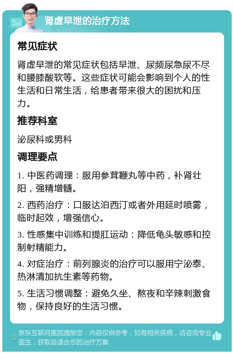 肾虚早泄的治疗方法 常见症状 肾虚早泄的常见症状包括早泄、尿频尿急尿不尽和腰膝酸软等。这些症状可能会影响到个人的性生活和日常生活，给患者带来很大的困扰和压力。 推荐科室 泌尿科或男科 调理要点 1. 中医药调理：服用参茸鞭丸等中药，补肾壮阳，强精增髓。 2. 西药治疗：口服达泊西汀或者外用延时喷雾，临时起效，增强信心。 3. 性感集中训练和提肛运动：降低龟头敏感和控制射精能力。 4. 对症治疗：前列腺炎的治疗可以服用宁泌泰、热淋清加抗生素等药物。 5. 生活习惯调整：避免久坐、熬夜和辛辣刺激食物，保持良好的生活习惯。