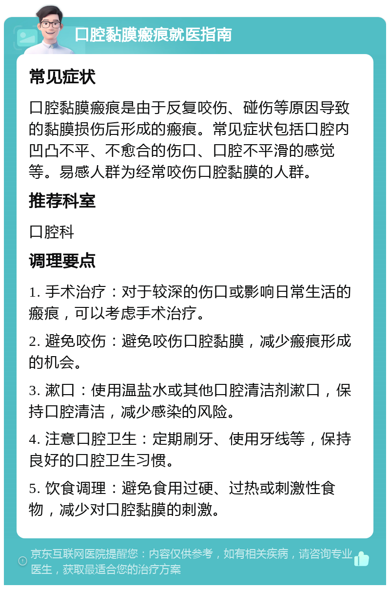 口腔黏膜瘢痕就医指南 常见症状 口腔黏膜瘢痕是由于反复咬伤、碰伤等原因导致的黏膜损伤后形成的瘢痕。常见症状包括口腔内凹凸不平、不愈合的伤口、口腔不平滑的感觉等。易感人群为经常咬伤口腔黏膜的人群。 推荐科室 口腔科 调理要点 1. 手术治疗：对于较深的伤口或影响日常生活的瘢痕，可以考虑手术治疗。 2. 避免咬伤：避免咬伤口腔黏膜，减少瘢痕形成的机会。 3. 漱口：使用温盐水或其他口腔清洁剂漱口，保持口腔清洁，减少感染的风险。 4. 注意口腔卫生：定期刷牙、使用牙线等，保持良好的口腔卫生习惯。 5. 饮食调理：避免食用过硬、过热或刺激性食物，减少对口腔黏膜的刺激。