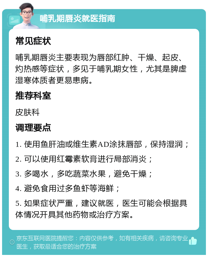 哺乳期唇炎就医指南 常见症状 哺乳期唇炎主要表现为唇部红肿、干燥、起皮、灼热感等症状，多见于哺乳期女性，尤其是脾虚湿寒体质者更易患病。 推荐科室 皮肤科 调理要点 1. 使用鱼肝油或维生素AD涂抹唇部，保持湿润； 2. 可以使用红霉素软膏进行局部消炎； 3. 多喝水，多吃蔬菜水果，避免干燥； 4. 避免食用过多鱼虾等海鲜； 5. 如果症状严重，建议就医，医生可能会根据具体情况开具其他药物或治疗方案。